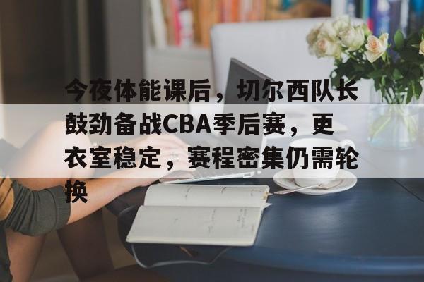 关于今夜体能课后，切尔西队长鼓劲备战CBA季后赛，更衣室稳定，赛程密集仍需轮换的信息-玖鼎电竞