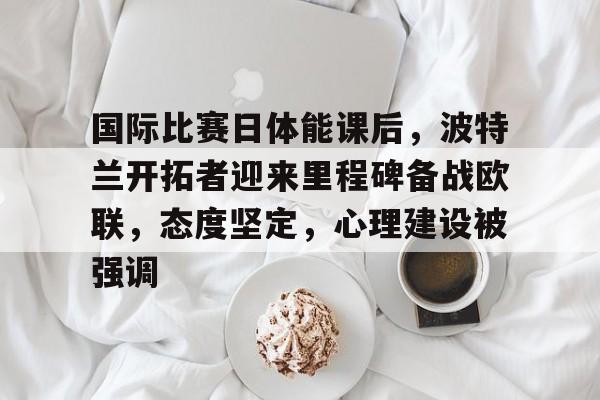 国际比赛日体能课后，波特兰开拓者迎来里程碑备战欧联，态度坚定，心理建设被强调的简单介绍-玖鼎登录入口