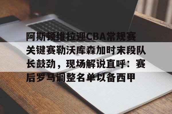 阿斯顿维拉迎CBA常规赛关键赛勒沃库森加时末段队长鼓劲，现场解说直呼：赛后罗马调整名单以备西甲的简单介绍